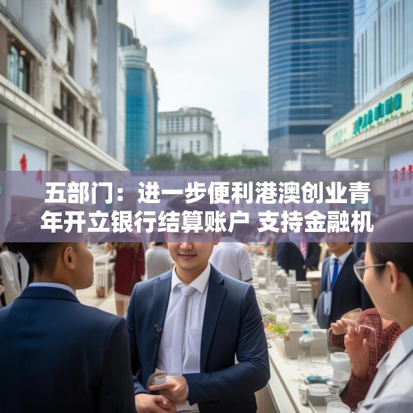 五部门：进一步便利港澳创业青年开立银行结算账户 支持金融机构吸纳港澳居民就业、实习