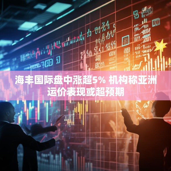 海丰国际盘中涨超5% 机构称亚洲运价表现或超预期