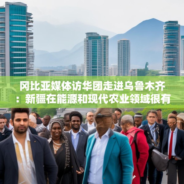 冈比亚媒体访华团走进乌鲁木齐：新疆在能源和现代农业领域很有借鉴意义