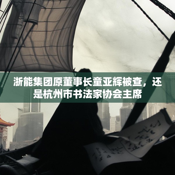 浙能集团原董事长童亚辉被查，还是杭州市书法家协会主席