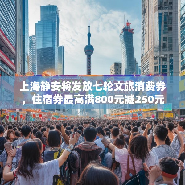 上海静安将发放七轮文旅消费券，住宿券最高满800元减250元