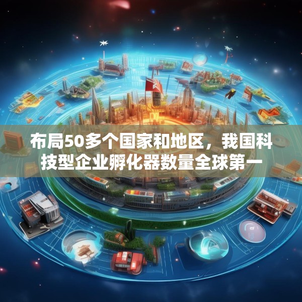 布局50多个国家和地区，我国科技型企业孵化器数量全球第一