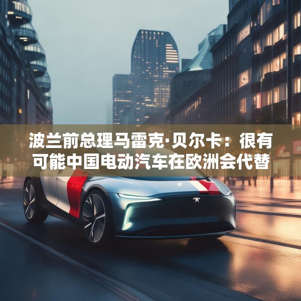波兰前总理马雷克·贝尔卡：很有可能中国电动汽车在欧洲会代替特斯拉
