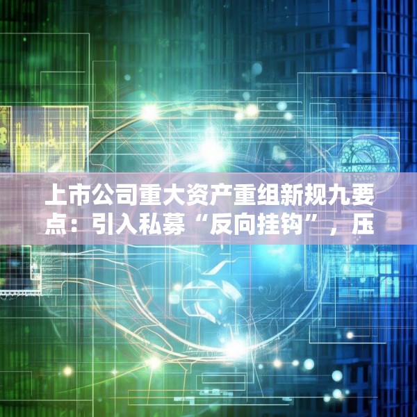 上市公司重大资产重组新规九要点：引入私募“反向挂钩”，压缩审核流程
