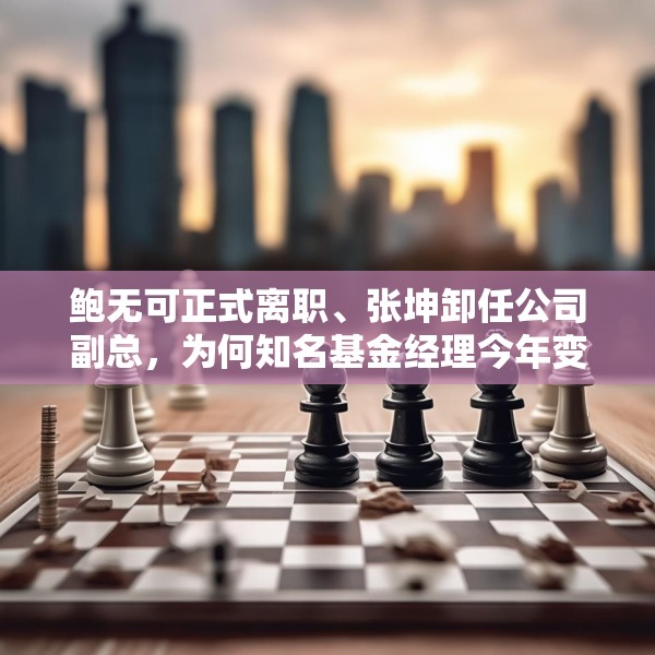 鲍无可正式离职、张坤卸任公司副总，为何知名基金经理今年变动频频？