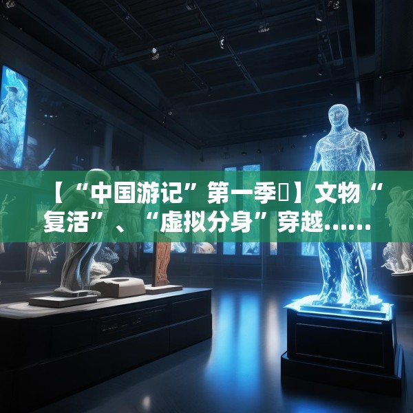 【“中国游记”第一季㉙】文物“复活”、“虚拟分身”穿越……让老外看呆的中国博物馆藏着多少“黑科技”？