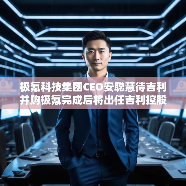 极氪科技集团CEO安聪慧待吉利并购极氪完成后将出任吉利控股集团CEO
