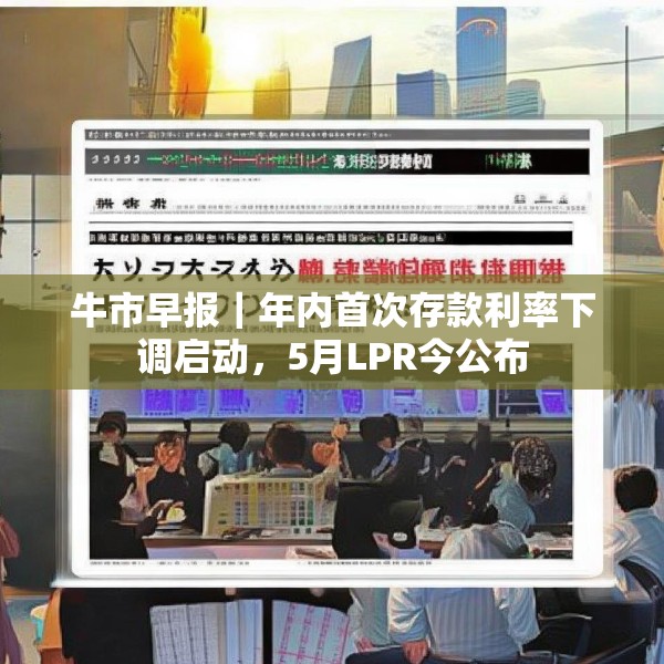 牛市早报｜年内首次存款利率下调启动，5月LPR今公布