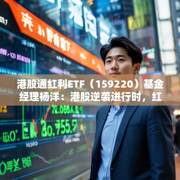 港股通红利ETF（159220）基金经理杨洋：港股逆袭进行时，红利及科技类资产具有稀缺性