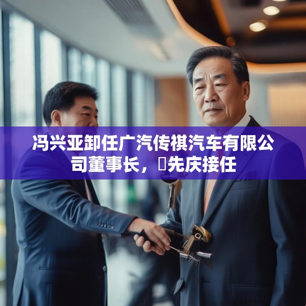 冯兴亚卸任广汽传祺汽车有限公司董事长，閤先庆接任