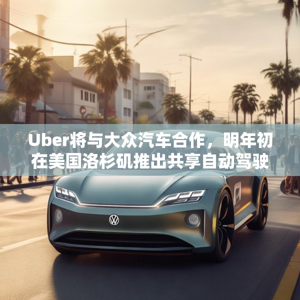 Uber将与大众汽车合作，明年初在美国洛杉矶推出共享自动驾驶服务