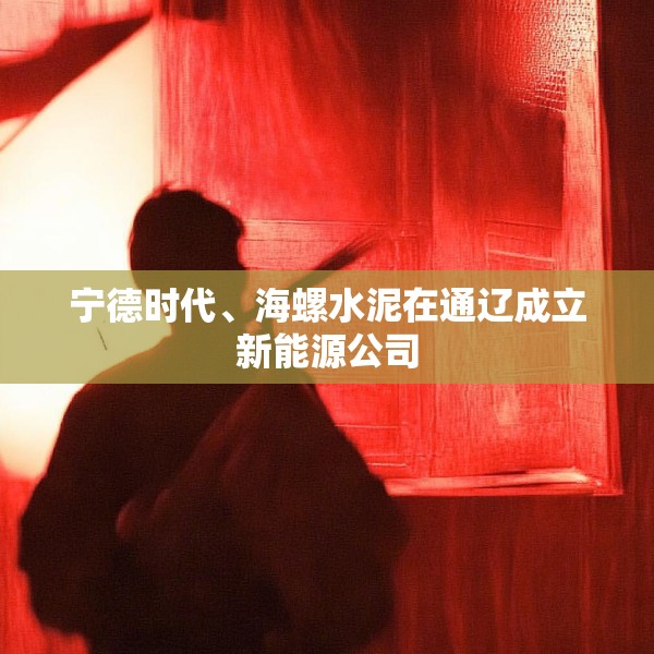 宁德时代、海螺水泥在通辽成立新能源公司