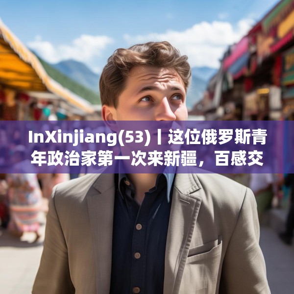 InXinjiang(53)丨这位俄罗斯青年政治家第一次来新疆，百感交集
