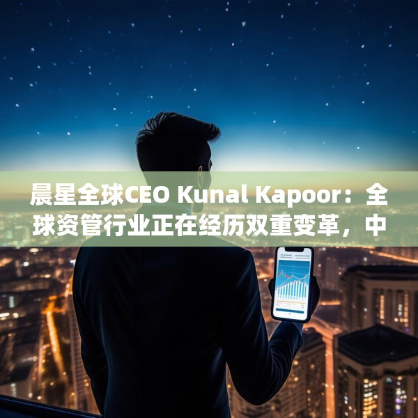 晨星全球CEO Kunal Kapoor：全球资管行业正在经历双重变革，中国公募基金已为全球投资生态的重要支柱