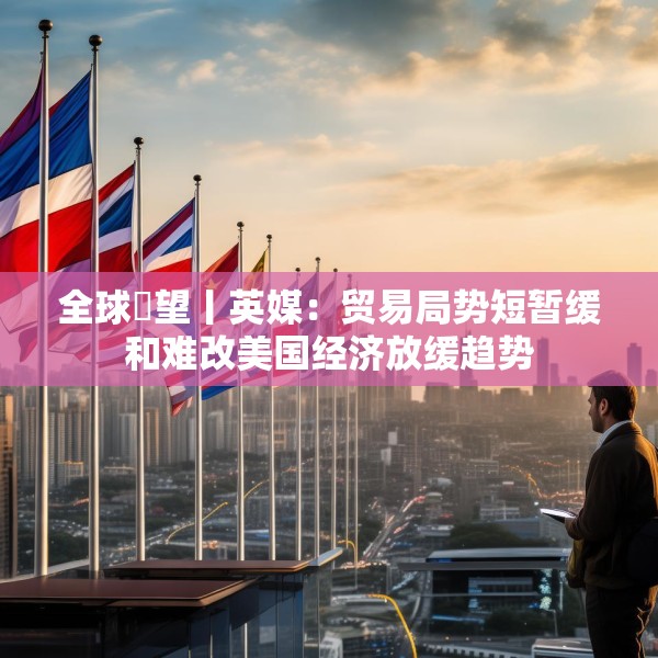 全球瞭望丨英媒：贸易局势短暂缓和难改美国经济放缓趋势