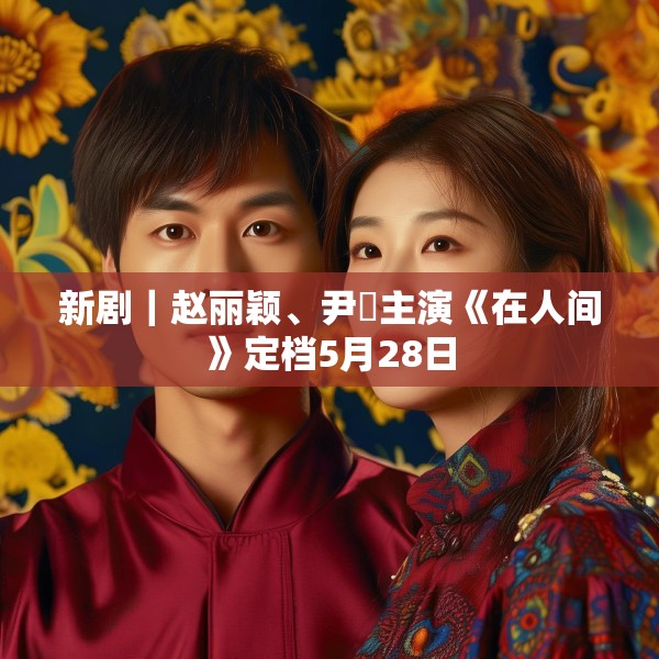 新剧｜赵丽颖、尹昉主演《在人间》定档5月28日