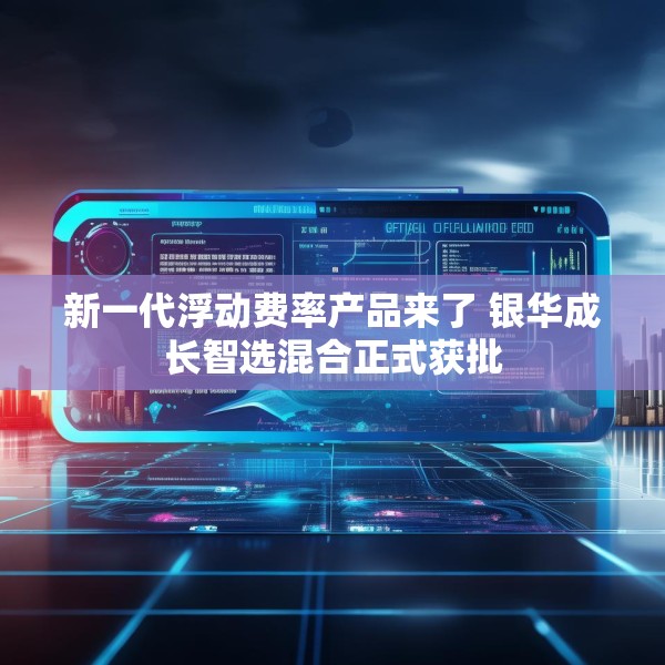 新一代浮动费率产品来了 银华成长智选混合正式获批