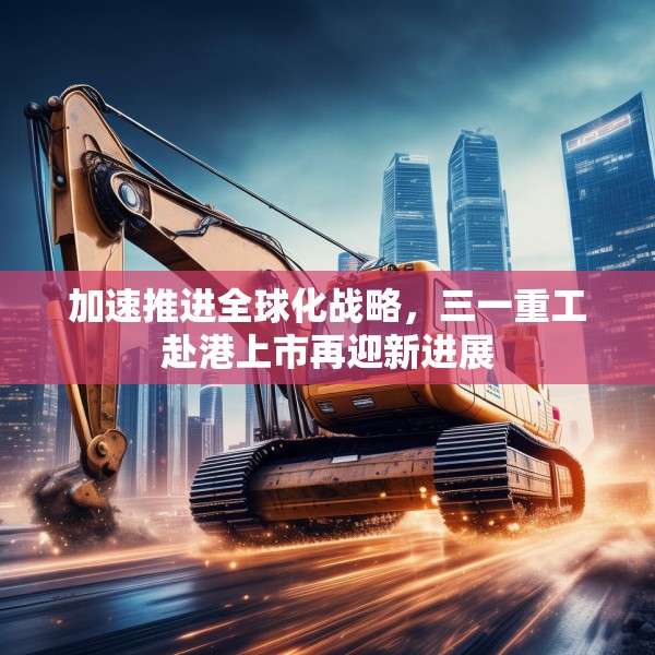 加速推进全球化战略，三一重工赴港上市再迎新进展