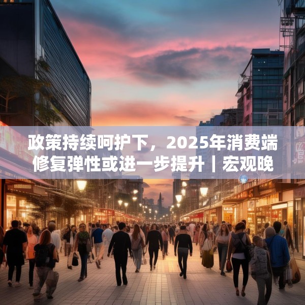 政策持续呵护下，2025年消费端修复弹性或进一步提升｜宏观晚6点