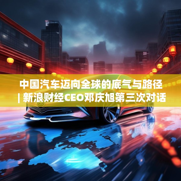 中国汽车迈向全球的底气与路径 | 新浪财经CEO邓庆旭第三次对话长城汽车董事长魏建军