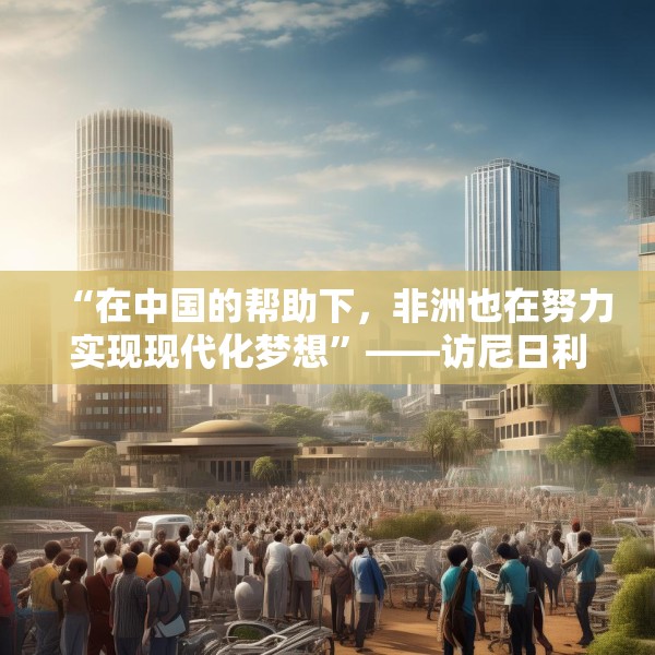 “在中国的帮助下，非洲也在努力实现现代化梦想”——访尼日利亚尼中全面战略伙伴关系总干事特格贝