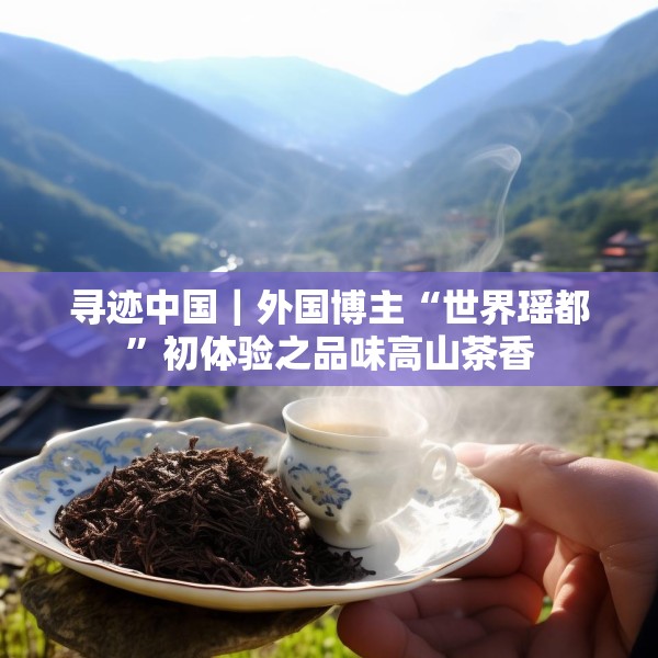 寻迹中国｜外国博主“世界瑶都”初体验之品味高山茶香
