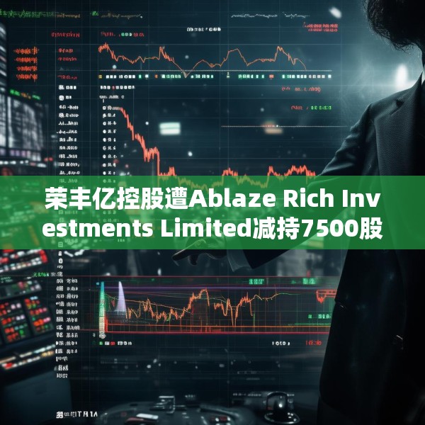 荣丰亿控股遭Ablaze Rich Investments Limited减持7500股 每股作价约0.11港元