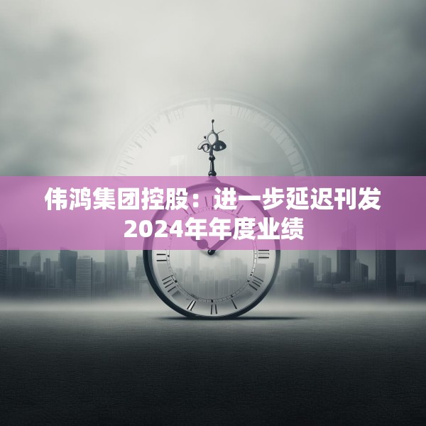 伟鸿集团控股：进一步延迟刊发2024年年度业绩