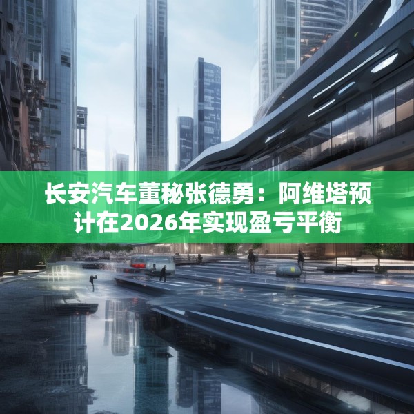 长安汽车董秘张德勇：阿维塔预计在2026年实现盈亏平衡