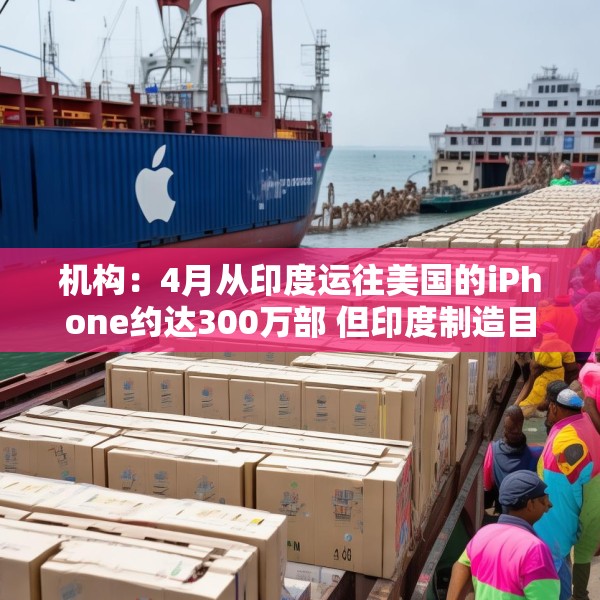 机构：4月从印度运往美国的iPhone约达300万部 但印度制造目前无法满足全部需求