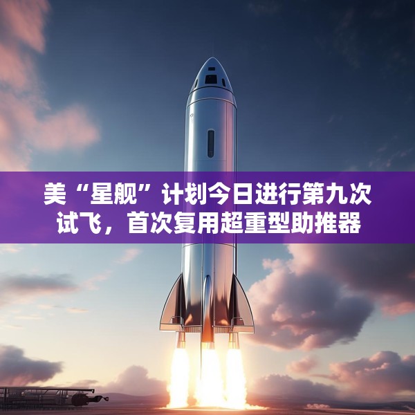 美“星舰”计划今日进行第九次试飞，首次复用超重型助推器