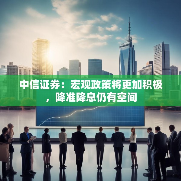 中信证券：宏观政策将更加积极，降准降息仍有空间