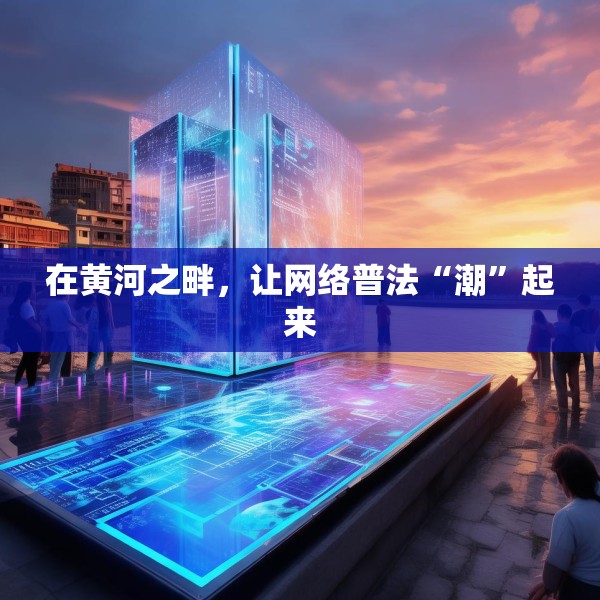 在黄河之畔，让网络普法“潮”起来