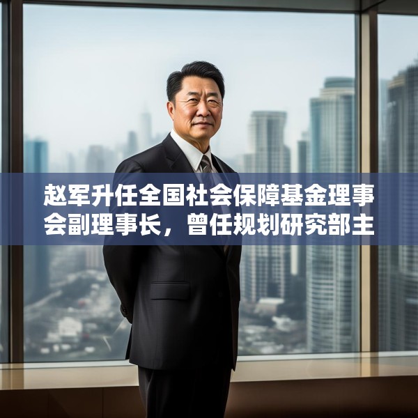 赵军升任全国社会保障基金理事会副理事长，曾任规划研究部主任