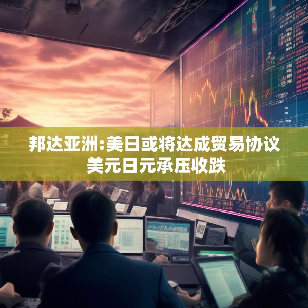 邦达亚洲:美日或将达成贸易协议 美元日元承压收跌