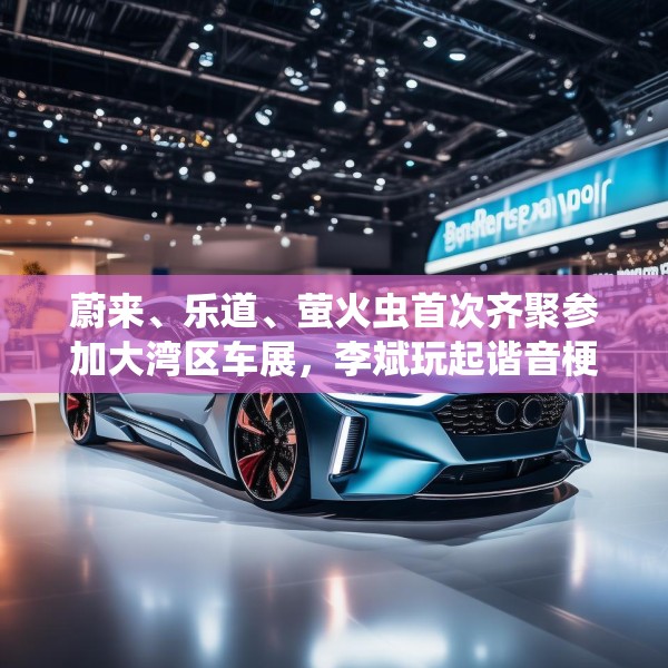 蔚来、乐道、萤火虫首次齐聚参加大湾区车展，李斌玩起谐音梗“为了赢”