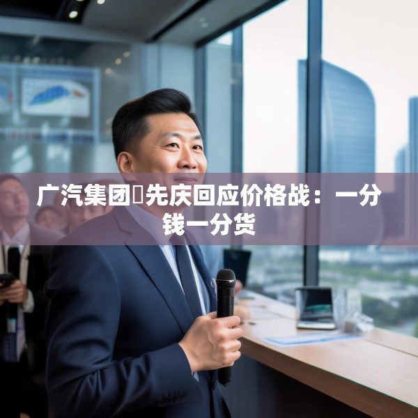 广汽集团閤先庆回应价格战：一分钱一分货