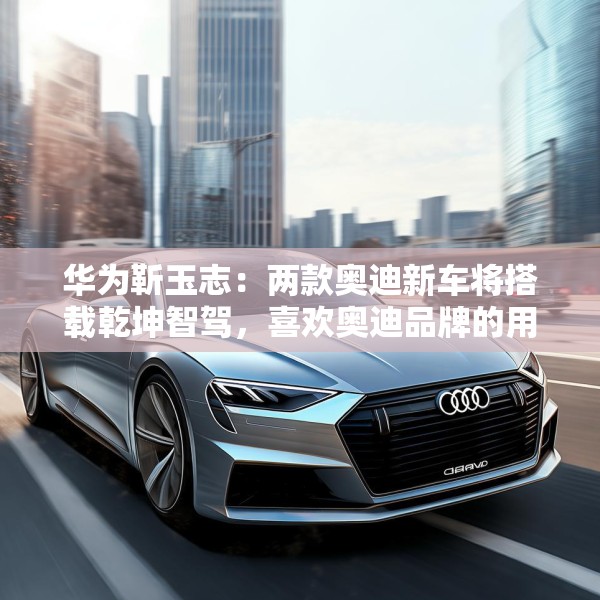 华为靳玉志：两款奥迪新车将搭载乾坤智驾，喜欢奥迪品牌的用户非常幸福