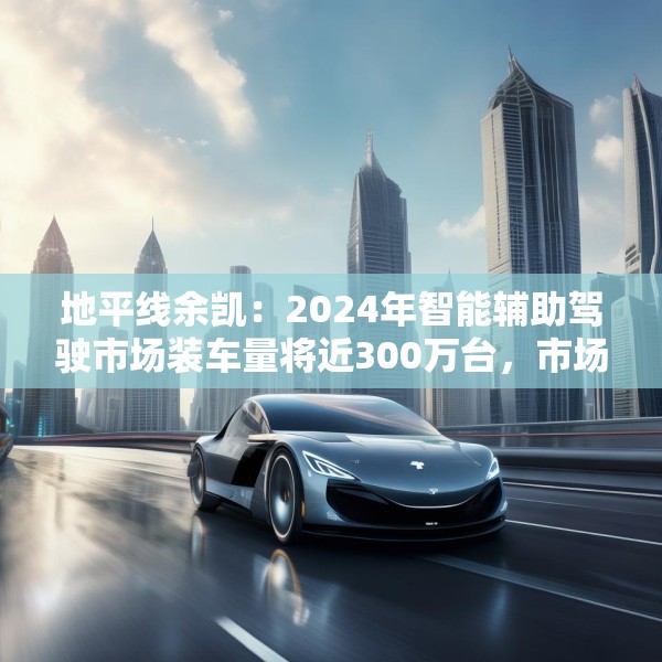 地平线余凯：2024年智能辅助驾驶市场装车量将近300万台，市场份额第一