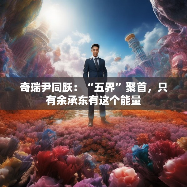 奇瑞尹同跃：“五界”聚首，只有余承东有这个能量