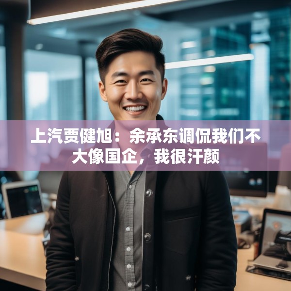 上汽贾健旭：余承东调侃我们不大像国企，我很汗颜