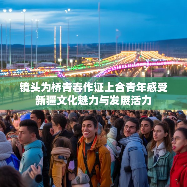 镜头为桥青春作证上合青年感受新疆文化魅力与发展活力