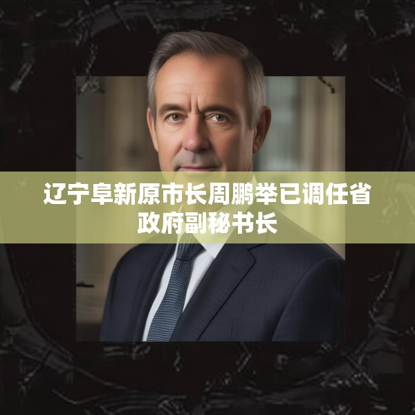 辽宁阜新原市长周鹏举已调任省政府副秘书长