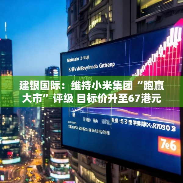 建银国际：维持小米集团“跑赢大市”评级 目标价升至67港元
