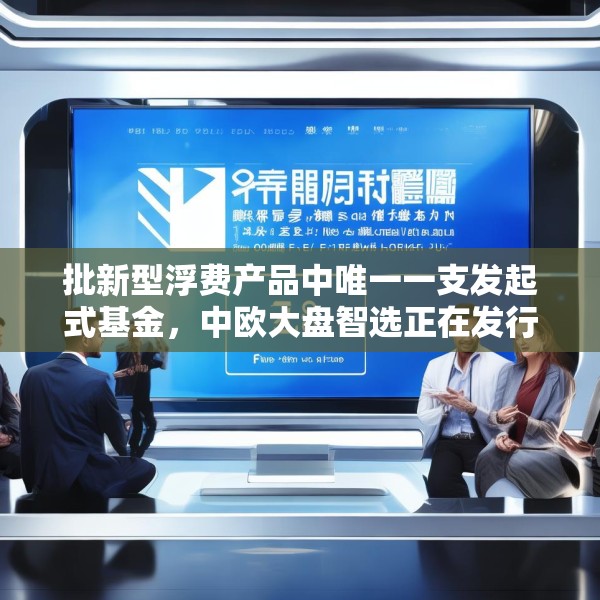 批新型浮费产品中唯一一支发起式基金，中欧大盘智选正在发行