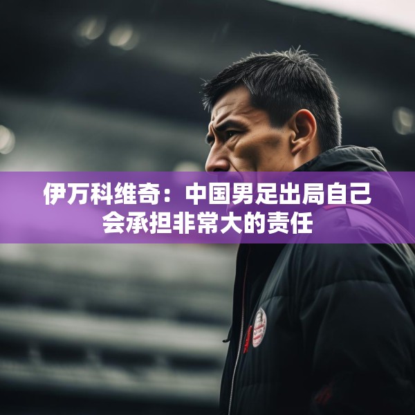 伊万科维奇：中国男足出局自己会承担非常大的责任
