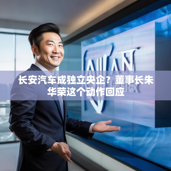 长安汽车成独立央企？董事长朱华荣这个动作回应