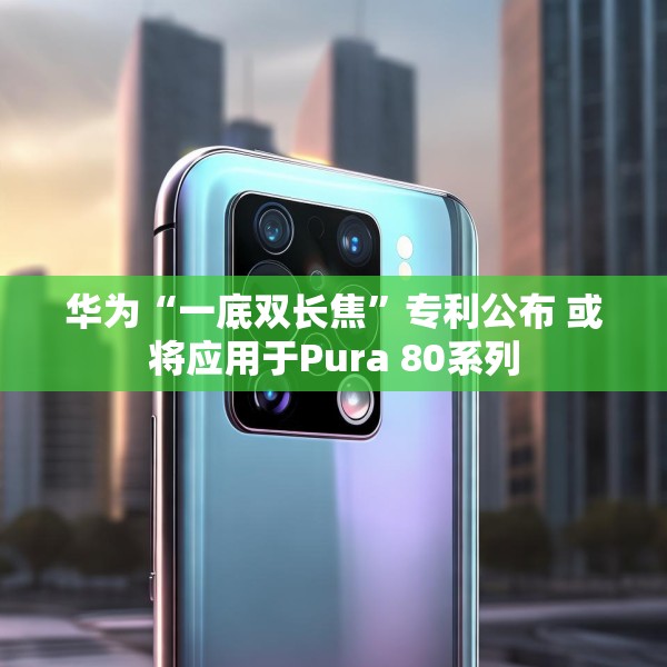 华为“一底双长焦”专利公布 或将应用于Pura 80系列