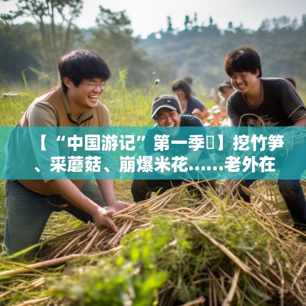 【“中国游记”第一季㊱】挖竹笋、采蘑菇、崩爆米花……老外在中国乡村“玩疯了”！