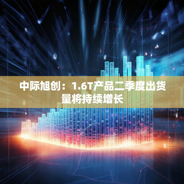 中际旭创：1.6T产品二季度出货量将持续增长